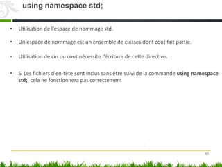 • Utilisation de l'espace de nommage std.
• Un espace de nommage est un ensemble de classes dont cout fait partie.
• Utilisation de cin ou cout nécessite l’écriture de cette directive.
• Si Les fichiers d'en-tête sont inclus sans être suivi de la commande using namespace
std;, cela ne fonctionnera pas correctement
83
using namespace std;
 