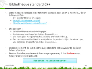Bibliothèque standard C++
• Bibliothèque de classes et de fonctions standardisées selon la norme ISO pour
le langage C++.
– C++ Standard Library en anglais
– http://fr.cppreference.com/w/
– http://www.cplusplus.com/reference/
• Elle contient :
– La bibliothèque standard du langage C
– Un type pour manipuler les chaînes de caractères .
– Des types pour manipuler les flux (fichiers, entrée et sortie…) .
– Des conteneurs qui facilitent la manipulation de plusieurs objets de même type.
– une collection d'algorithmes de bas niveau (tri,…).
• Chaque élément de la bibliothèques standard est sauvegardé dans un
fichier d’entête
• Pour utilisé chaque élément dans un programme, il faut inclure sans
fichier d’entête en utilisant:
#include <fichierEntete>
83
Bases du C++
 
