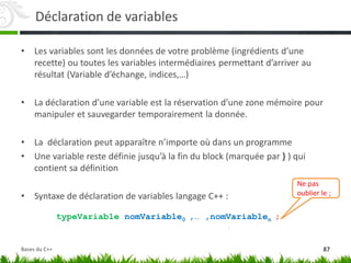 Déclaration de variables
• Les variables sont les données de votre problème (ingrédients d’une
recette) ou toutes les variables intermédiaires permettant d’arriver au
résultat (Variable d’échange, indices,…)
• La déclaration d’une variable est la réservation d’une zone mémoire pour
manipuler et sauvegarder temporairement la donnée.
• La déclaration peut apparaître n’importe où dans un programme
• Une variable reste définie jusqu’à la fin du block (marquée par } ) qui
contient sa définition
• Syntaxe de déclaration de variables langage C++ :
typeVariable nomVariable0 ,… ,nomVariablen ;
Ne pas
oublier le ;
87
Bases du C++
 