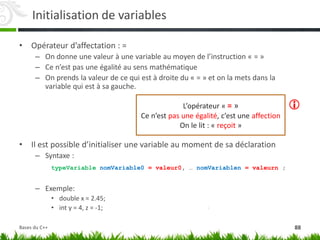 Initialisation de variables
• Opérateur d’affectation : =
– On donne une valeur à une variable au moyen de l’instruction « = »
– Ce n’est pas une égalité au sens mathématique
– On prends la valeur de ce qui est à droite du « = » et on la mets dans la
variable qui est à sa gauche.
• Il est possible d’initialiser une variable au moment de sa déclaration
– Syntaxe :
typeVariable nomVariable0 = valeur0, … nomVariablen = valeurn ;
– Exemple:
• double x = 2.45;
• int y = 4, z = -1;
L’opérateur « = »
Ce n’est pas une égalité, c’est une affection
On le lit : « reçoit »

88
Bases du C++
 