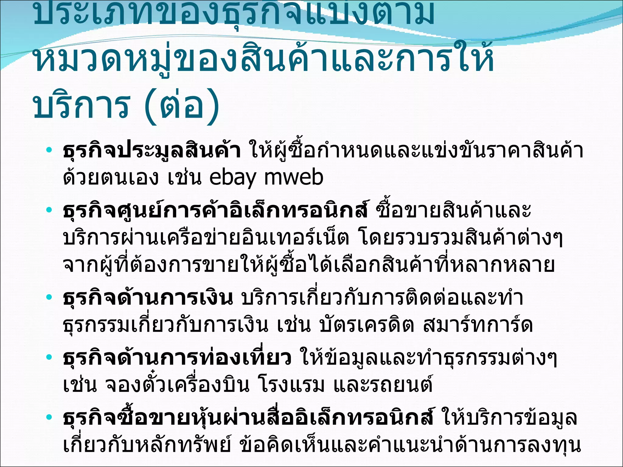 ประเภทของธุรกิจแบ่งตาม หมวดหมู่ของสินค้าและการให้บริการ  ( ต่อ ) ธุรกิจประมูลสินค้า  ให้ผู้ซื้อกำหนดและแข่งขันราคาสินค้าด้วยตนเอง เช่น   ebay mweb ธุรกิจศูนย์การค้าอิเล็กทรอนิกส์  ซื้อขายสินค้าและบริการผ่านเครือข่ายอินเทอร์เน็ต โดยรวบรวมสินค้าต่างๆ จากผู้ที่ต้องการขายให้ผู้ซื้อได้เลือกสินค้าที่หลากหลาย ธุรกิจด้านการเงิน  บริการเกี่ยวกับการติดต่อและทำธุรกรรมเกี่ยวกับการเงิน เช่น บัตรเครดิต สมาร์ทการ์ด ธุรกิจด้านการท่องเที่ยว  ให้ข้อมูลและทำธุรกรรมต่างๆ เช่น จองตั๋วเครื่องบิน โรงแรม และรถยนต์ ธุรกิจซื้อขายหุ้นผ่านสื่ออิเล็กทรอนิกส์  ให้บริการข้อมูลเกี่ยวกับหลักทรัพย์ ข้อคิดเห็นและคำแนะนำด้านการลงทุน 