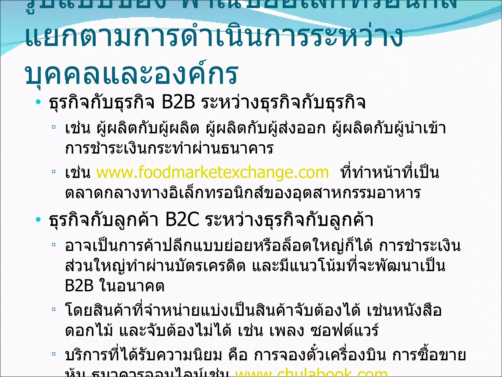 รูปแบบของ พาณิชย์อิเล็กทรอนิกส์  แยกตามการดำเนินการระหว่างบุคคลและองค์กร ธุรกิจกับธุรกิจ  B2B   ระหว่างธุรกิจกับธุรกิจ เช่น ผู้ผลิตกับผู้ผลิต ผู้ผลิตกับผู้ส่งออก ผู้ผลิตกับผู้นำเข้า การชำระเงินกระทำผ่านธนาคาร  เช่น  www.foodmarketexchange.com   ที่ทำหน้าที่เป็นตลาดกลางทางอิเล็กทรอนิกส์ของอุตสาหกรรมอาหาร ธุรกิจกับลูกค้า   B2C   ระหว่างธุรกิจกับลูกค้า อาจเป็นการค้าปลีกแบบย่อยหรือล็อตใหญ่ก็ได้ การชำระเงินส่วนใหญ่ทำผ่านบัตรเครดิต และมีแนวโน้มที่จะพัฒนาเป็น   B2B  ในอนาคต  โดยสินค้าที่จำหน่ายแบ่งเป็นสินค้าจับต้องได้ เช่นหนังสือ ดอกไม้ และจับต้องไม่ได้ เช่น เพลง ซอฟต์แวร์  บริการที่ได้รับความนิยม คือ การจองตั๋วเครื่องบิน การซื้อขายหุ้น ธนาคารออนไลน์เช่น  www.chulabook.com  ,  www.pizza.co.th   