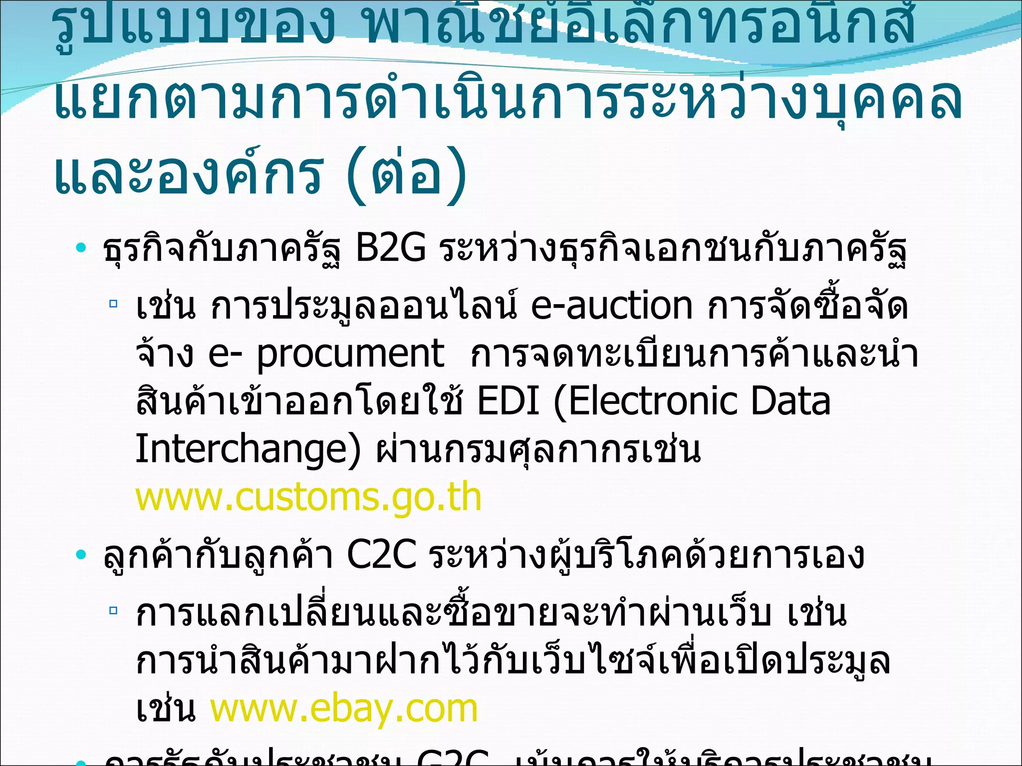 รูปแบบของ พาณิชย์อิเล็กทรอนิกส์  แยกตามการดำเนินการระหว่างบุคคลและองค์กร  ( ต่อ ) ธุรกิจกับภาครัฐ  B2G  ระหว่างธุรกิจเอกชนกับภาครัฐ เช่น การประมูลออนไลน์   e-auction  การจัดซื้อจัดจ้าง   e-   procument  การจดทะเบียนการค้าและนำสินค้าเข้าออกโดยใช้  EDI   (Electronic Data Interchange)  ผ่านกรมศุลกากรเช่น  www.customs.go.th ลูกค้ากับลูกค้า  C2C   ระหว่างผู้บริโภคด้วยการเอง  การแลกเปลี่ยนและซื้อขายจะทำผ่านเว็บ เช่น การนำสินค้ามาฝากไว้กับเว็บไซจ์เพื่อเปิดประมูล เช่น  www.ebay.com ภารรัฐกับประชาชน  G2C  เน้นการให้บริการประชาชนผ่านสื่ออิเล็กทรอนิกส์  เช่น การคำนวณภาษีออนไลน์ของกรมสรรพากร  www.rd.go.th   บริการด้านทะเบียนราษฎร์ของกระทรวงมหาดไทย  www.mahadthai.com   