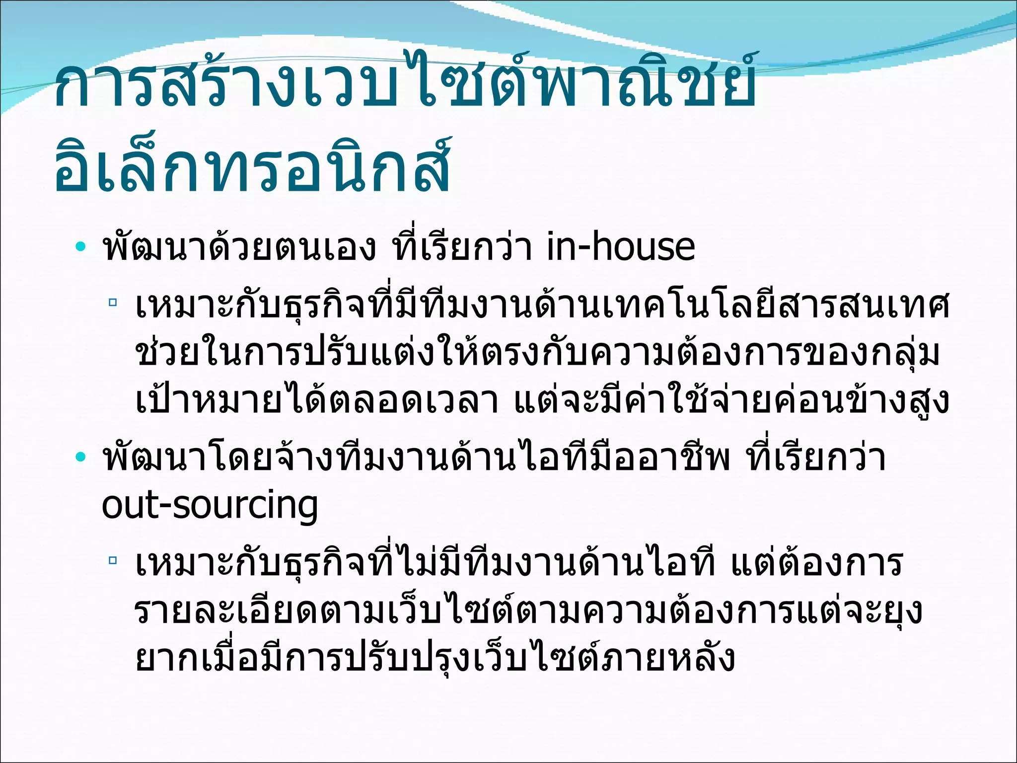 การสร้างเวบไซต์พาณิชย์อิเล็กทรอนิกส์ พัฒนาด้วยตนเอง ที่เรียกว่า  in-house เหมาะกับธุรกิจที่มีทีมงานด้านเทคโนโลยีสารสนเทศช่วยในการปรับแต่งให้ตรงกับความต้องการของกลุ่มเป้าหมายได้ตลอดเวลา แต่จะมีค่าใช้จ่ายค่อนข้างสูง พัฒนาโดยจ้างทีมงานด้านไอทีมืออาชีพ   ที่เรียกว่า   out-sourcing  เหมาะกับธุรกิจที่ไม่มีทีมงานด้านไอที แต่ต้องการรายละเอียดตามเว็บไซต์ตามความต้องการแต่จะยุงยากเมื่อมีการปรับปรุงเว็บไซต์ภายหลัง 