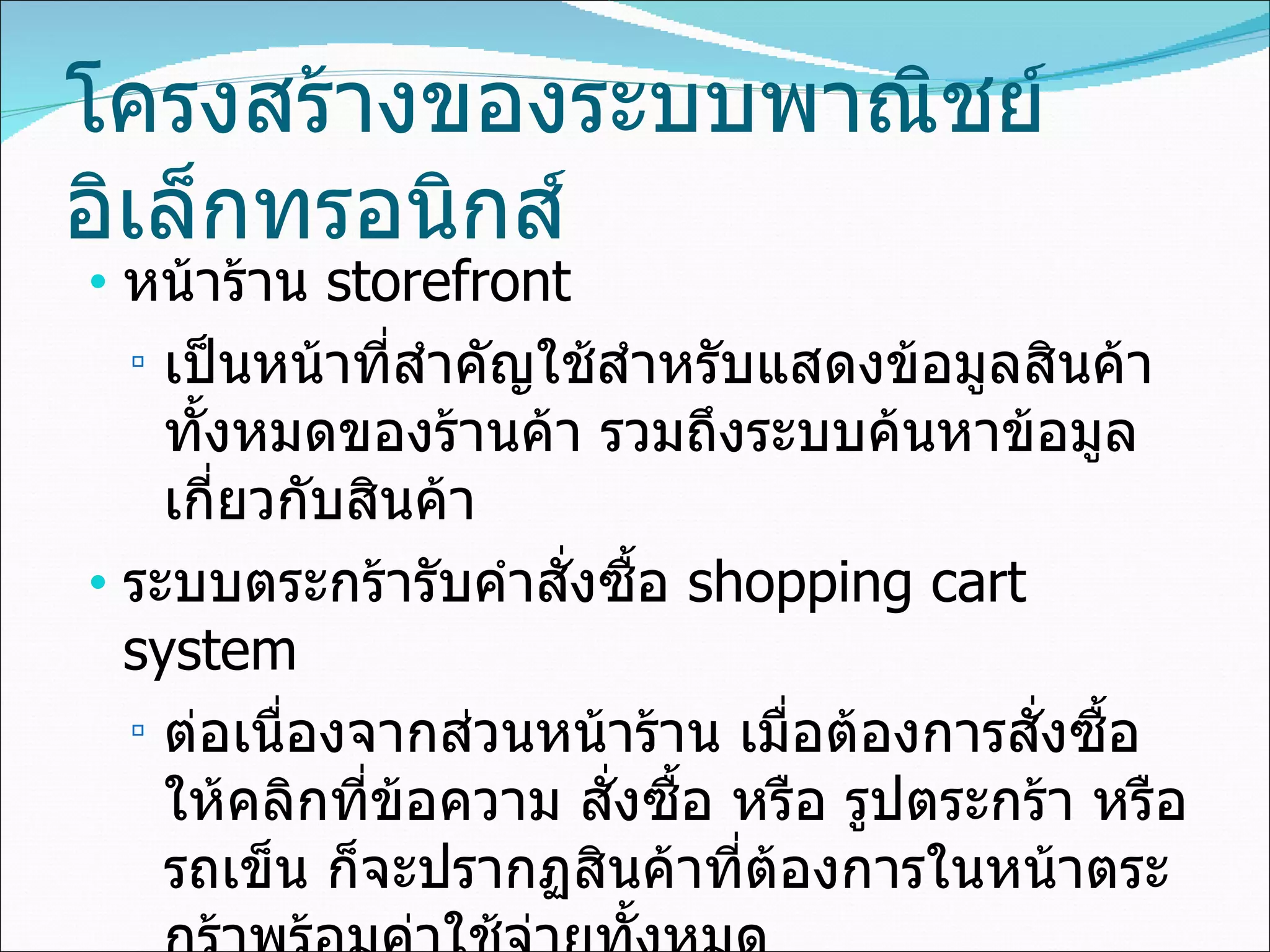 โครงสร้างของระบบพาณิชย์อิเล็กทรอนิกส์ หน้าร้าน  storefront เป็นหน้าที่สำคัญใช้สำหรับแสดงข้อมูลสินค้าทั้งหมดของร้านค้า รวมถึงระบบค้นหาข้อมูลเกี่ยวกับสินค้า ระบบตระกร้ารับคำสั่งซื้อ  shopping cart system ต่อเนื่องจากส่วนหน้าร้าน   เมื่อต้องการสั่งซื้อให้คลิกที่ข้อความ สั่งซื้อ หรือ รูปตระกร้า หรือ รถเข็น ก็จะปรากฏสินค้าที่ต้องการในหน้าตระกร้าพร้อมค่าใช้จ่ายทั้งหมด 