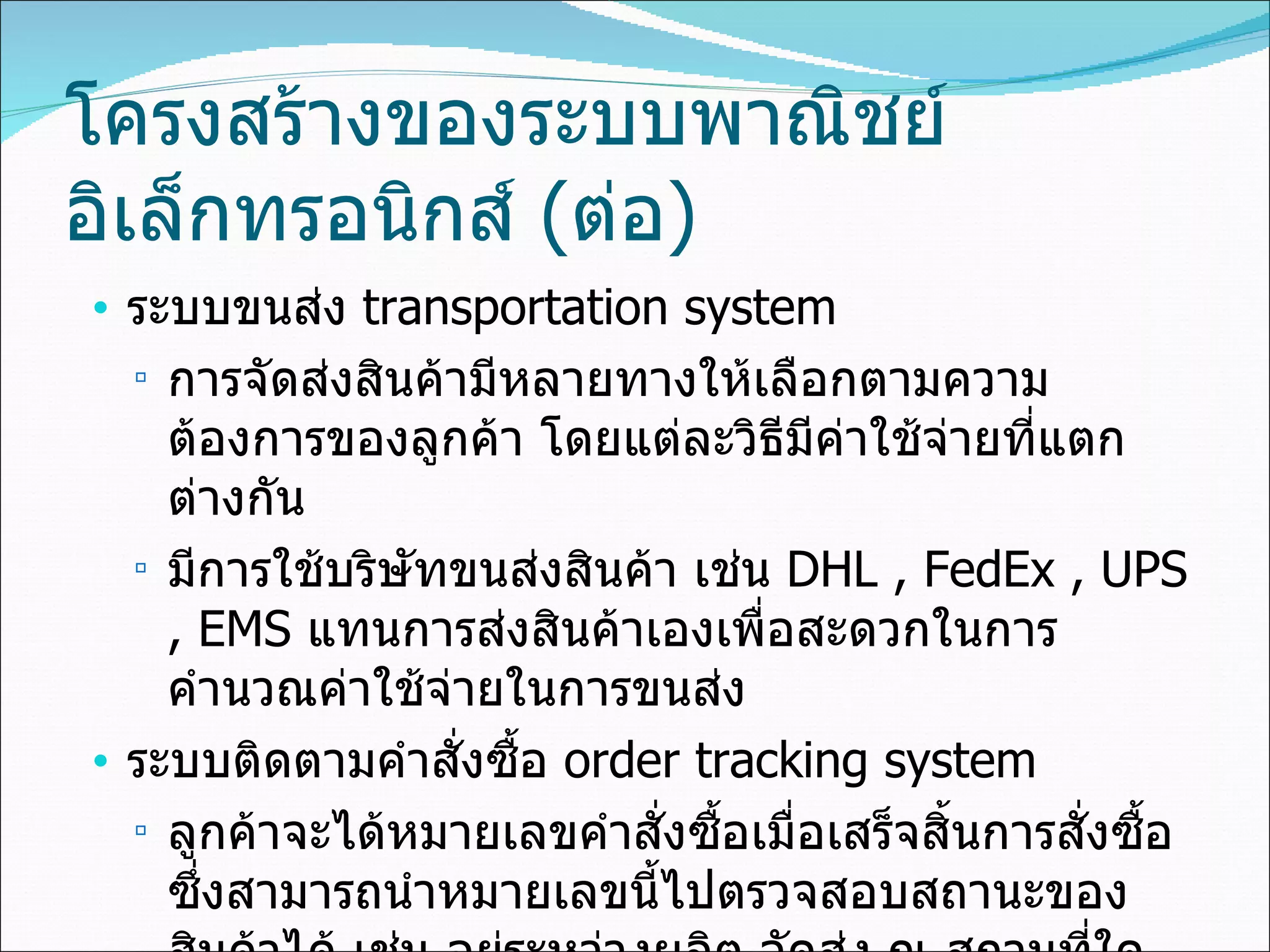 โครงสร้างของระบบพาณิชย์อิเล็กทรอนิกส์  ( ต่อ ) ระบบขนส่ง  transportation system  การจัดส่งสินค้ามีหลายทางให้เลือกตามความต้องการของลูกค้า โดยแต่ละวิธีมีค่าใช้จ่ายที่แตกต่างกัน มีการใช้บริษัทขนส่งสินค้า เช่น  DHL , FedEx , UPS   , EMS  แทนการส่งสินค้าเองเพื่อสะดวกในการคำนวณค่าใช้จ่ายในการขนส่ง ระบบติดตามคำสั่งซื้อ  order tracking system ลูกค้าจะได้หมายเลขคำสั่งซื้อเมื่อเสร็จสิ้นการสั่งซื้อ ซึ่งสามารถนำหมายเลขนี้ไปตรวจสอบสถานะของสินค้าได้ เช่น อยู่ระหว่างผลิต จัดส่ง ณ สถานที่ใด 
