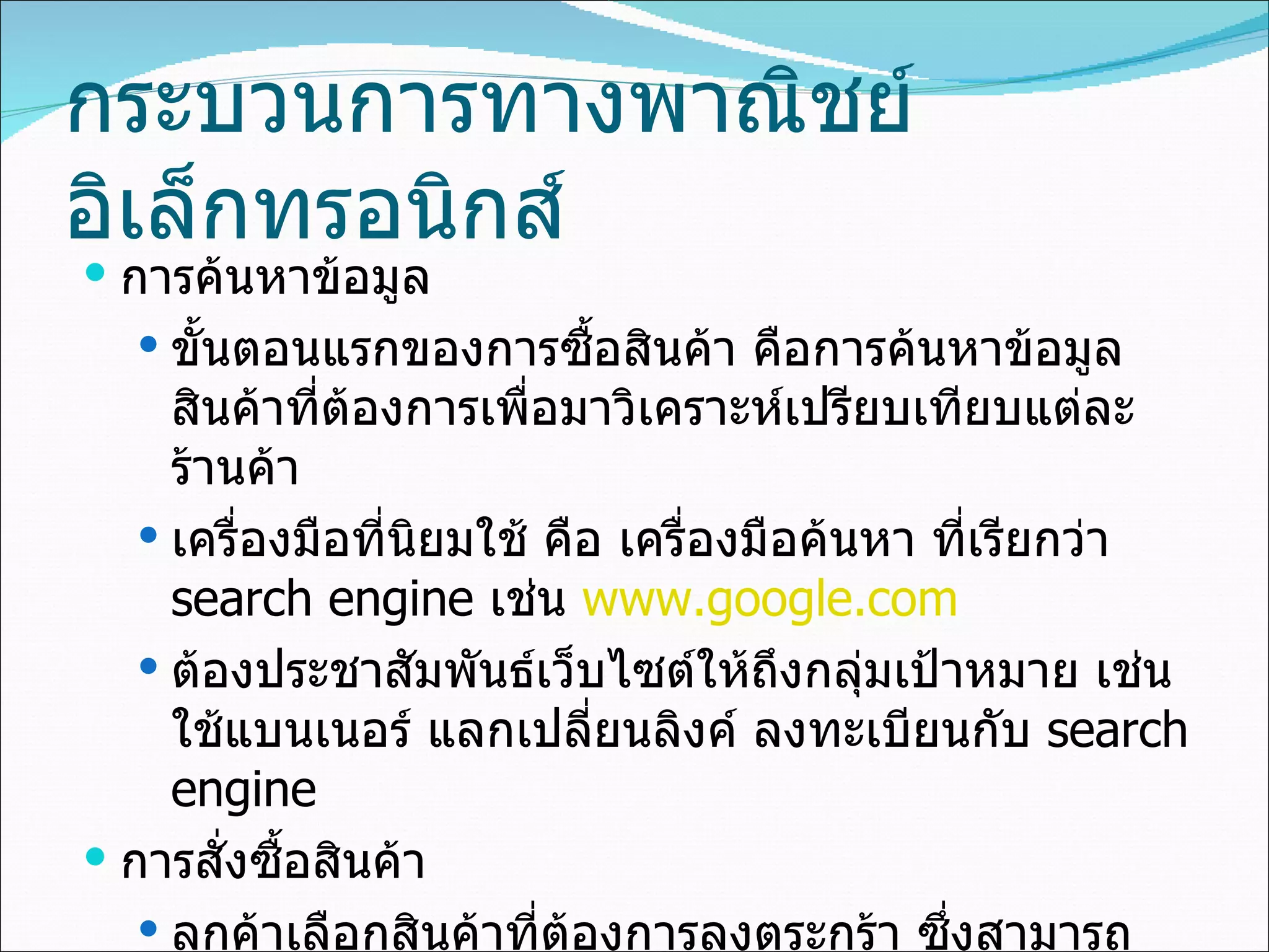 กระบวนการทางพาณิชย์อิเล็กทรอนิกส์ การค้นหาข้อมูล ขั้นตอนแรกของการซื้อสินค้า คือการค้นหาข้อมูลสินค้าที่ต้องการเพื่อมาวิเคราะห์เปรียบเทียบแต่ละร้านค้า เครื่องมือที่นิยมใช้ คือ เครื่องมือค้นหา ที่เรียกว่า  search engine  เช่น  www.google.com ต้องประชาสัมพันธ์เว็บไซต์ให้ถึงกลุ่มเป้าหมาย เช่น ใช้แบนเนอร์ แลกเปลี่ยนลิงค์ ลงทะเบียนกับ   search engine  การสั่งซื้อสินค้า ลูกค้าเลือกสินค้าที่ต้องการลงตระกร้า ซึ่งสามารถปรับปลี่ยนรายการและปริมาณที่สั่งซื้อได้ โดยจะมีการคำนวณค่าใช้จ่ายทั้งหมด 