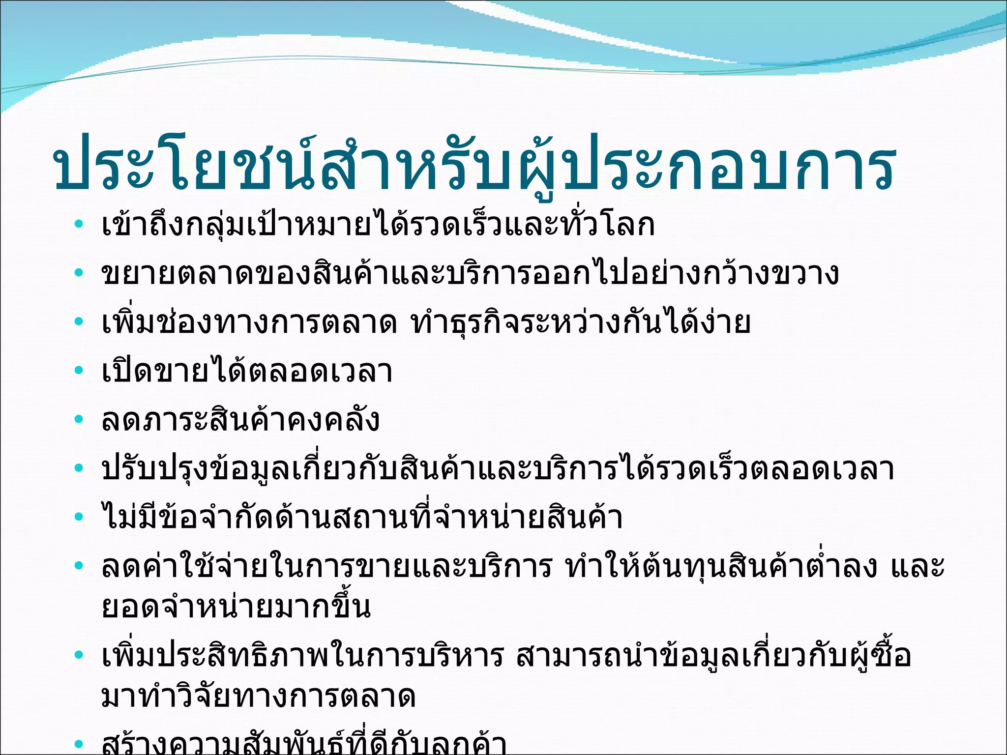 ประโยชน์สำหรับผู้ประกอบการ เข้าถึงกลุ่มเป้าหมายได้รวดเร็วและทั่วโลก ขยายตลาดของสินค้าและบริการออกไปอย่างกว้างขวาง เพิ่มช่องทางการตลาด ทำธุรกิจระหว่างกันได้ง่าย เปิดขายได้ตลอดเวลา ลดภาระสินค้าคงคลัง ปรับปรุงข้อมูลเกี่ยวกับสินค้าและบริการได้รวดเร็วตลอดเวลา ไม่มีข้อจำกัดด้านสถานที่จำหน่ายสินค้า ลดค่าใช้จ่ายในการขายและบริการ ทำให้ต้นทุนสินค้าต่ำลง และยอดจำหน่ายมากขึ้น เพิ่มประสิทธิภาพในการบริหาร สามารถนำข้อมูลเกี่ยวกับผู้ซื้อมาทำวิจัยทางการตลาด สร้างความสัมพันธ์ที่ดีกับลูกค้า สร้างภาพลักษณ์ที่ดีให้กับองค์กร 