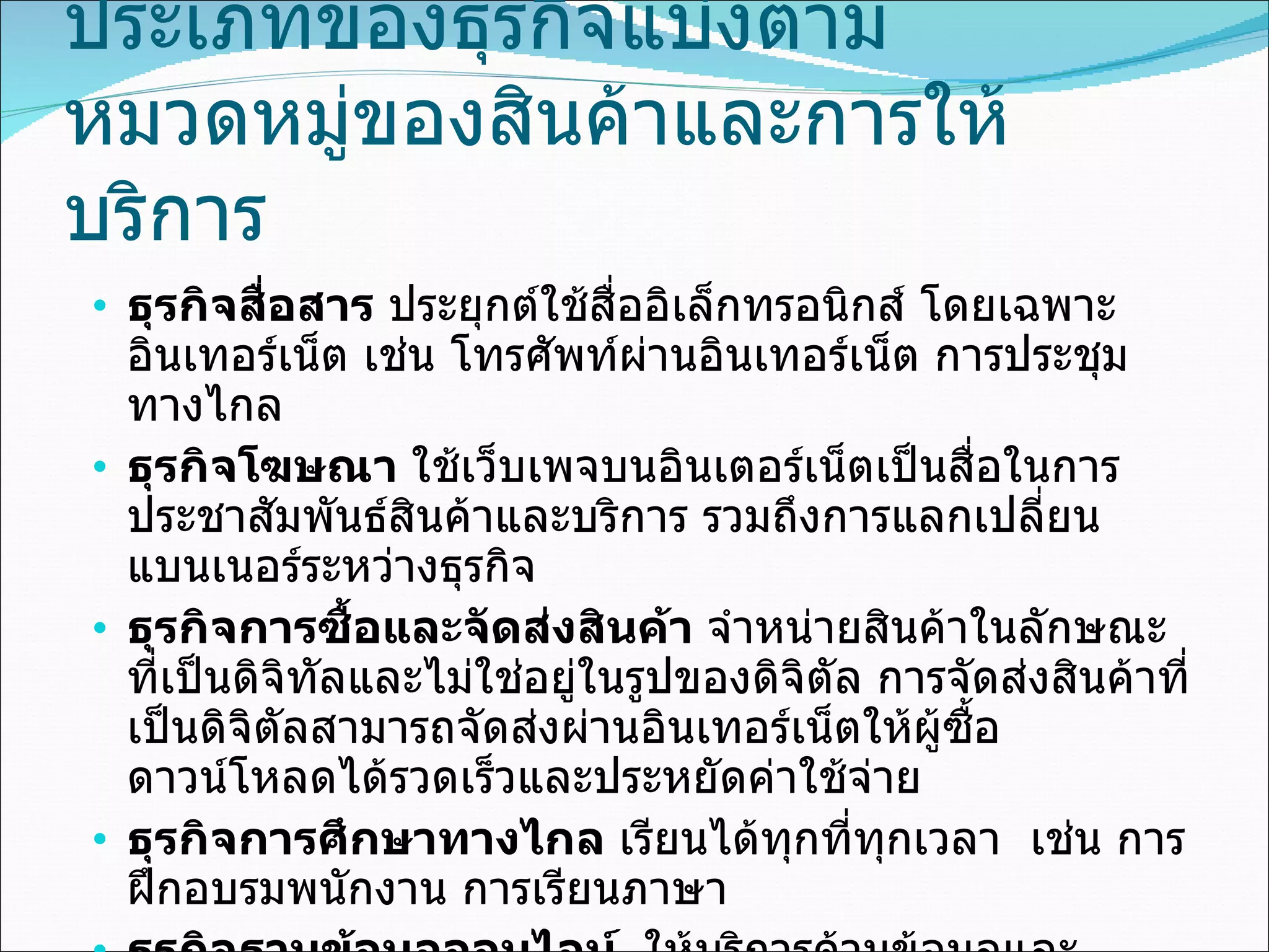 ประเภทของธุรกิจแบ่งตาม หมวดหมู่ของสินค้าและการให้บริการ ธุรกิจสื่อสาร  ประยุกต์ใช้สื่ออิเล็กทรอนิกส์ โดยเฉพาะอินเทอร์เน็ต เช่น โทรศัพท์ผ่านอินเทอร์เน็ต การประชุมทางไกล ธุรกิจโฆษณา  ใช้เว็บเพจบนอินเตอร์เน็ตเป็นสื่อในการประชาสัมพันธ์สินค้าและบริการ รวมถึงการแลกเปลี่ยนแบนเนอร์ระหว่างธุรกิจ ธุรกิจการซื้อและจัดส่งสินค้า  จำหน่ายสินค้าในลักษณะที่เป็นดิจิทัลและไม่ใช่อยู่ในรูปของดิจิตัล การจัดส่งสินค้าที่เป็นดิจิตัลสามารถจัดส่งผ่านอินเทอร์เน็ตให้ผู้ซื้อดาวน์โหลดได้รวดเร็วและประหยัดค่าใช้จ่าย ธุรกิจการศึกษาทางไกล  เรียนได้ทุกที่ทุกเวลา  เช่น การฝึกอบรมพนักงาน การเรียนภาษา ธุรกิจฐานข้อมูลออนไลน์  ให้บริการด้านข้อมูลและสารสนเทศผ่านสื่ออินเทอร์เน็ต เช่น ข่าวสาร บทความ งานวิจัย ข้อมูลการสมัครงาน 