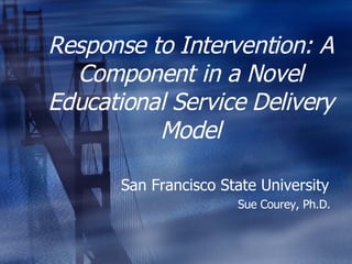 Response to Intervention: A Component in a Novel Educational Service Delivery Model San Francisco State University  Sue Courey, Ph.D.  