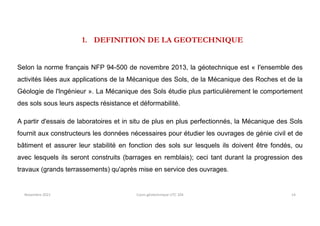 1. DEFINITION DE LA GEOTECHNIQUE
Selon la norme français NFP 94-500 de novembre 2013, la géotechnique est « I'ensemble des
activités liées aux applications de la Mécanique des Sols, de la Mécanique des Roches et de la
Géologie de l'lngénieur ». La Mécanique des Sols étudie plus particulièrement le comportement
des sols sous leurs aspects résistance et déformabilité.
A partir d'essais de laboratoires et in situ de plus en plus perfectionnés, la Mécanique des Sols
fournit aux constructeurs les données nécessaires pour étudier les ouvrages de génie civil et de
bâtiment et assurer leur stabilité en fonction des sols sur lesquels ils doivent être fondés, ou
avec lesquels ils seront construits (barrages en remblais); ceci tant durant la progression des
travaux (grands terrassements) qu'après mise en service des ouvrages.
Novembre 2021 Cours géotechnique UTC 104 14
 