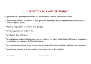1. DEFINITION DE LA GEOTECHNIQUE
La géotechnique s'appuie principalement sur les différentes sciences de la terre suivantes :
 la géologie qui retrace l'histoire de la terre, précise la nature et la structure des matériaux ainsi que leur
évolution dans le temps ;
 l’hydrogéologie, partie spécialisée de la géologie ;
 la mécanique des sols et des roches ;
 la rhéologie des matériaux ;
 la géophysique qui permet d’approcher par des mesures physiques certaines caractéristiques de structure
et propriétés des matériaux de l’écorce terrestre ;
 la dynamique des sols qui étudie le comportement des matériaux soumis à des sollicitations dynamiques ;
 la géochimie qui analyse la composition chimique des eaux et des matériaux.
Novembre 2021 Cours géotechnique UTC 104 15
 