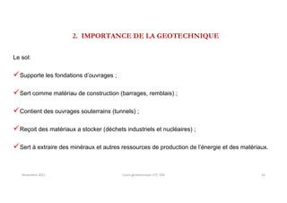 2. IMPORTANCE DE LA GEOTECHNIQUE
Le sol:
Supporte les fondations d’ouvrages ;
Sert comme matériau de construction (barrages, remblais) ;
Contient des ouvrages souterrains (tunnels) ;
Reçoit des matériaux a stocker (déchets industriels et nucléaires) ;
Sert à extraire des minéraux et autres ressources de production de l’énergie et des matériaux.
Novembre 2021 Cours géotechnique UTC 104 16
 