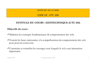 CENTRE INP- HB / LE CNAM
CODE UE : UTC 104
INTITULE DU COURS : GEOTECHNIQUE (UTC 104)
Objectifs du cours :
Maîtriser les concepts fondamentaux de comportement des sols;
Fournir les bases nécessaires à la compréhension du comportement des sols
pour pouvoir concevoir;
Construire et contrôler les ouvrages avec lesquels le sol a une interaction
importante.
Novembre 2021 Cours géotechnique UTC 104 2
 