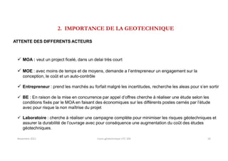 2. IMPORTANCE DE LA GEOTECHNIQUE
ATTENTE DES DIFFERENTS ACTEURS
 MOA : veut un project ficelé, dans un delai très court
 MOE : avec moins de temps et de moyens, demande a I’entrepreneur un engagement sur la
conception, le coût et un auto-contrôle
 Entrepreneur : prend les marchés au forfait malgré les incertitudes, recherche les aleas pour s’en sortir
 BE : En raison de la mise en concurrence par appel d’offres cherche à réaliser une étude selon les
conditions fixés par le MOA en faisant des économiques sur les différents postes cernés par l’étude
avec pour risque la non maîtrise du projet
 Laboratoire : cherche à réaliser une campagne complète pour minimiser les risques géotechniques et
assurer la durabilité de l’ouvrage avec pour conséquence une augmentation du coût des études
géotechniques.
Novembre 2021 Cours géotechnique UTC 104 20
 