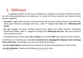 2. Définition
Le géologue qualifie de sols tous les matériaux se trouvant à la surface de l’écorce terrestre.
Lors des études géotechniques, les matériaux à la surface de l’écorce terrestre sont classés en deux
grandes catégories:
⁻ Les roches : agglomérats de grains minéraux liés par des forces de cohésion fortes et permanentes,
même après immersion prolongée dans I’eau , cette 1ère catégorie fait l’objet de la Mécanique des
roches.
- Les sols: agrégats de grains minéraux pouvant être séparé sous l'effet d'actions mécaniques
relativement faibles, cette 2e catégorie est l’objet de le Mécanique des sols dont nous traiterons
tout au long de ce cours.
- Les matériaux de transition entre sols et roches sont nommés SIRT (sols indurés et roches tendres).
En définitive on retiendra que le sol est le résultat de la désagrégation physique et/ou chimique
d’une roche-mère . On distingue ainsi selon leur mode de formation:
- Les sols sédimentaires: résultat de l’accumulation de minéraux transportés par le vent ou l’eau;
-Les sols d’altération: Résultat de la l’altération d’une roche mère.
Novembre 2021 Cours géotechnique UTC 104 24
 