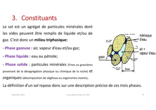 Le sol est un agrégat de particules minérales dont
les vides peuvent être remplis de liquide et/ou de
gaz. C’est donc un milieu triphasique:
- Phase gazeuse : air, vapeur d’eau et/ou gaz;
- Phase liquide : eau ou pétrole;
- Phase solide : particules minérales (Fines ou grossières
provenant de la désagrégation physique ou chimique de la roche) et
organiques (décomposition de végétaux ou organismes vivants).
Novembre 2021 Cours géotechnique UTC 104 25
3. Constituants
La définition d’un sol repose donc sur une description précise de ces trois phases.
 