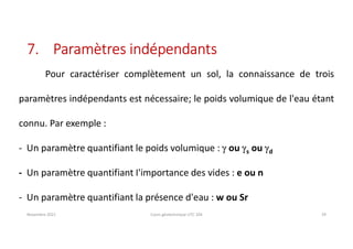 7. Paramètres indépendants
Novembre 2021 Cours géotechnique UTC 104 29
Pour caractériser complètement un sol, la connaissance de trois
paramètres indépendants est nécessaire; le poids volumique de l'eau étant
connu. Par exemple :
- Un paramètre quantifiant le poids volumique : g ou gs ou gd
- Un paramètre quantifiant I'importance des vides : e ou n
- Un paramètre quantifiant la présence d'eau : w ou Sr
 
