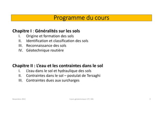 Programme du cours
Chapitre I : Généralités sur les sols
I. Origine et formation des sols
II. Identification et classification des sols
III. Reconnaissance des sols
IV. Géotechnique routière
Chapitre II : L’eau et les contraintes dans le sol
I. L’eau dans le sol et hydraulique des sols
II. Contraintes dans le sol – postulat de Terzaghi
III. Contraintes dues aux surcharges
Novembre 2021 Cours géotechnique UTC 104 3
 