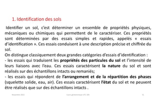 Novembre 2021 Cours géotechnique UTC 104 31
1. Identification des sols
Identiﬁer un sol, c’est déterminer un ensemble de propriétés physiques,
mécaniques ou chimiques qui permettent de le caractériser. Ces propriétés
sont déterminées par des essais simples et rapides, appelés « essais
d’identiﬁcation ». Ces essais conduisent à une description précise et chiffrée du
sol.
On distingue classiquement deux grandes catégories d’essais d’identiﬁcation :
- les essais qui traduisent les propriétés des particules du sol et l’intensité de
leurs liaisons avec l’eau. Ces essais caractérisent la nature du sol et sont
réalisés sur des échantillons intacts ou remaniés;
- les essais qui répondent de l’arrangement et de la répartition des phases
(squelette solide, eau, air). Ces essais caractérisent l’état du sol et ne peuvent
être réalisés que sur des échantillons intacts .
 