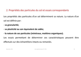 Novembre 2021 Cours géotechnique UTC 104 32
2. Propriétés des particules du sol et essais correspondants
Les propriétés des particules d’un sol déterminent sa nature. La nature d’un
sol est déﬁnie par:
- sa granularité;
- sa plasticité ou son équivalent de sable;
- la nature de ses particules (minéraux, matières organiques).
Les essais permettant de déterminer ces caractéristiques peuvent être
effectués sur des échantillons intacts ou remaniés.
 