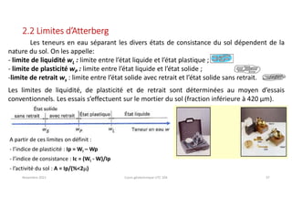 Novembre 2021 Cours géotechnique UTC 104 37
2.2 Limites d’Atterberg
Les teneurs en eau séparant les divers états de consistance du sol dépendent de la
nature du sol. On les appelle:
- limite de liquidité wL : limite entre l’état liquide et l’état plastique ;
- limite de plasticité wP : limite entre l’état liquide et l’état solide ;
-limite de retrait ws : limite entre l’état solide avec retrait et l’état solide sans retrait.
Les limites de liquidité, de plasticité et de retrait sont déterminées au moyen d’essais
conventionnels. Les essais s’effectuent sur le mortier du sol (fraction inférieure à 420 µm).
A partir de ces limites on définit :
- l’indice de plasticité : Ip = Wl – Wp
- l’indice de consistance : Ic = (Wl - W)/Ip
- l’activité du sol : A = Ip/(%<2m)
 