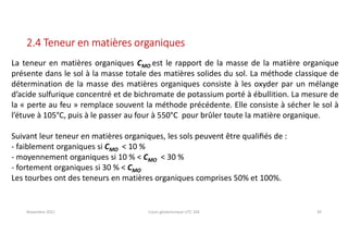 Novembre 2021 Cours géotechnique UTC 104 39
2.4 Teneur en matières organiques
La teneur en matières organiques CMO est le rapport de la masse de la matière organique
présente dans le sol à la masse totale des matières solides du sol. La méthode classique de
détermination de la masse des matières organiques consiste à les oxyder par un mélange
d’acide sulfurique concentré et de bichromate de potassium porté à ébullition. La mesure de
la « perte au feu » remplace souvent la méthode précédente. Elle consiste à sécher le sol à
l’étuve à 105°C, puis à le passer au four à 550°C pour brûler toute la matière organique.
Suivant leur teneur en matières organiques, les sols peuvent être qualiﬁés de :
- faiblement organiques si CMO < 10 %
- moyennement organiques si 10 % < CMO < 30 %
- fortement organiques si 30 % < CMO
Les tourbes ont des teneurs en matières organiques comprises 50% et 100%.
 