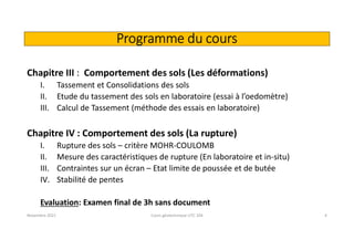 Programme du cours
Chapitre III : Comportement des sols (Les déformations)
I. Tassement et Consolidations des sols
II. Etude du tassement des sols en laboratoire (essai à l’oedomètre)
III. Calcul de Tassement (méthode des essais en laboratoire)
Chapitre IV : Comportement des sols (La rupture)
I. Rupture des sols – critère MOHR-COULOMB
II. Mesure des caractéristiques de rupture (En laboratoire et in-situ)
III. Contraintes sur un écran – Etat limite de poussée et de butée
IV. Stabilité de pentes
Evaluation: Examen final de 3h sans document
Novembre 2021 Cours géotechnique UTC 104 4
 