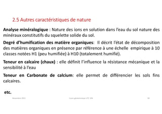 Novembre 2021 Cours géotechnique UTC 104 40
2.5 Autres caractéristiques de nature
Analyse minéralogique : Nature des ions en solution dans l’eau du sol nature des
minéraux constitutifs du squelette solide du sol.
Degré d’humification des matière organiques: Il décrit l’état de décomposition
des matières organiques en présence par référence à une échelle empirique à 10
classes notées H1 (peu humifiée) à H10 (totalement humifié).
Teneur en calcaire (chaux) : elle définit l’influence la résistance mécanique et la
sensibilité à l’eau
Teneur en Carbonate de calcium: elle permet de différencier les sols fins
calcaires.
etc.
 