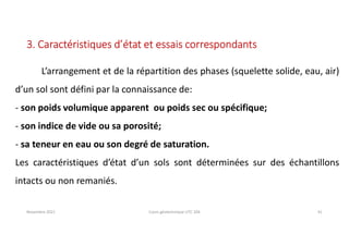 Novembre 2021 Cours géotechnique UTC 104 41
3. Caractéristiques d’état et essais correspondants
L’arrangement et de la répartition des phases (squelette solide, eau, air)
d’un sol sont défini par la connaissance de:
- son poids volumique apparent ou poids sec ou spécifique;
- son indice de vide ou sa porosité;
- sa teneur en eau ou son degré de saturation.
Les caractéristiques d’état d’un sols sont déterminées sur des échantillons
intacts ou non remaniés.
 