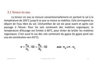 Novembre 2021 Cours géotechnique UTC 104 42
3.1 Teneur en eau
La teneur en eau se mesure conventionnellement en portant le sol à la
température de 105°C jusqu’à ce que sa masse se stabilise. Cela correspond au
départ de l’eau libre du sol. L’échantillon de sol est pesé avant et après son
passage à l’étuve. Pour les sols contenant des matières organiques, la
température d’étuvage est limitée à 60°C, pour éviter de brûler les matières
organiques. C’est aussi le cas des sols contenant du gypse (le gypse perd son
eau de constitution vers 65°C).
 