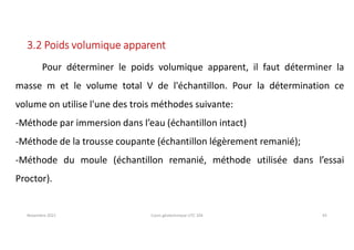 Novembre 2021 Cours géotechnique UTC 104 43
3.2 Poids volumique apparent
Pour déterminer le poids volumique apparent, il faut déterminer la
masse m et le volume total V de l'échantillon. Pour la détermination ce
volume on utilise l'une des trois méthodes suivante:
-Méthode par immersion dans l’eau (échantillon intact)
-Méthode de la trousse coupante (échantillon légèrement remanié);
-Méthode du moule (échantillon remanié, méthode utilisée dans l’essai
Proctor).
 