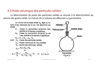 Novembre 2021 Cours géotechnique UTC 104 44
3.3 Poids volumique des particules solides
La détermination du poids des particules solides se résume à la détermination du
volume des grains solide. La mesure de ce volume est effectuée au pycnomètre.
 