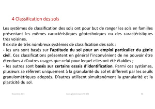 Novembre 2021 Cours géotechnique UTC 104 46
4 Classification des sols
Les systèmes de classiﬁcation des sols ont pour but de ranger les sols en familles
présentant les mêmes caractéristiques géotechniques ou des caractéristiques
très voisines.
Il existe de très nombreux systèmes de classiﬁcation des sols :
- les uns sont basés sur l’aptitude du sol pour un emploi particulier du génie
civil. Ces classifications présentent en général l’inconvénient de ne pouvoir être
étendues à d’autres usages que celui pour lequel elles ont été établies ;
- les autres sont basés sur certains essais d’identification. Parmi ces systèmes,
plusieurs se réfèrent uniquement à la granularité du sol et diffèrent par les seuils
granulométriques adoptés. D’autres utilisent simultanément la granularité et la
plasticité du sol.
 