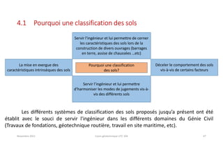 Novembre 2021 Cours géotechnique UTC 104 47
4.1 Pourquoi une classification des sols
Les différents systèmes de classification des sols proposés jusqu’a présent ont été
établit avec le souci de servir l'ingénieur dans les différents domaines du Génie Civil
(Travaux de fondations, géotechnique routière, travail en site maritime, etc).
Pourquoi une classification
des sols?
Servir l’ingénieur et lui permettre de cerner
les caractéristiques des sols lors de la
construction de divers ouvrages (barrages
en terre, assise de chaussées …etc)
La mise en exergue des
caractéristiques intrinsèques des sols
Servir l’ingénieur et lui permettre
d’harmoniser les modes de jugements vis-à-
vis des différents sols
Déceler le comportement des sols
vis-à-vis de certains facteurs
 