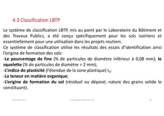 Novembre 2021 Cours géotechnique UTC 104 49
4.3 Classification LBTP
Le système de classiﬁcation LBTP, mis au point par le Laboratoire du Bâtiment et
des Travaux Publics, a été conçu spécifiquement pour les sols ivoiriens et
essentiellement pour une utilisation dans les projets routiers.
Ce système de classification utilise les résultats des essais d’identification ainsi
l’origine de formation des sols:
-Le pourcentage de fine (% de particules de diamètre inférieur à 0,08 mm); le
squelette (% de particules de diamètre > 2 mm);
-L’indice de plasticité (l’étendue de la zone plastique) IP;
-La teneur en matière organique;
-L’origine de formation du sol (résiduel ou déposé; nature des grains solide le
constituant).
 