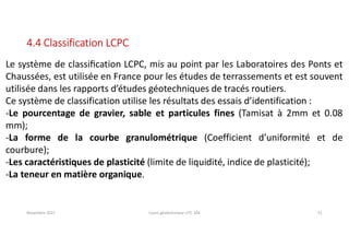 Novembre 2021 Cours géotechnique UTC 104 51
4.4 Classification LCPC
Le système de classiﬁcation LCPC, mis au point par les Laboratoires des Ponts et
Chaussées, est utilisée en France pour les études de terrassements et est souvent
utilisée dans les rapports d’études géotechniques de tracés routiers.
Ce système de classification utilise les résultats des essais d’identification :
-Le pourcentage de gravier, sable et particules fines (Tamisat à 2mm et 0.08
mm);
-La forme de la courbe granulométrique (Coefficient d’uniformité et de
courbure);
-Les caractéristiques de plasticité (limite de liquidité, indice de plasticité);
-La teneur en matière organique.
 