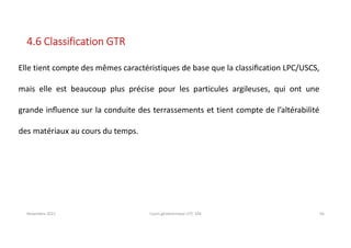 Novembre 2021 Cours géotechnique UTC 104 56
4.6 Classification GTR
Elle tient compte des mêmes caractéristiques de base que la classiﬁcation LPC/USCS,
mais elle est beaucoup plus précise pour les particules argileuses, qui ont une
grande inﬂuence sur la conduite des terrassements et tient compte de l’altérabilité
des matériaux au cours du temps.
 