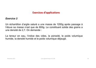 Novembre 2021 Cours géotechnique UTC 104 59
Exercices d’applications
Exercice 2
Un échantillon d’argile saturé a une masse de 1200g après passage à
l’étuve sa masse n’est que de 800g. Le constituant solide des grains a
une densité de 2,7. On demande :
La teneur en eau, l’indice des vides, la porosité, le poids volumique
humide, la densité humide et le poids volumique déjaugé.
 