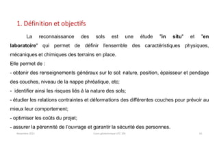 Novembre 2021 Cours géotechnique UTC 104 61
1. Définition et objectifs
La reconnaissance des sols est une étude "in situ" et "en
laboratoire" qui permet de définir l'ensemble des caractéristiques physiques,
mécaniques et chimiques des terrains en place.
Elle permet de :
- obtenir des renseignements généraux sur le sol: nature, position, épaisseur et pendage
des couches, niveau de la nappe phréatique, etc;
- identifier ainsi les risques liés à la nature des sols;
- étudier les relations contraintes et déformations des différentes couches pour prévoir au
mieux leur comportement;
- optimiser les coûts du projet;
- assurer la pérennité de l’ouvrage et garantir la sécurité des personnes.
 