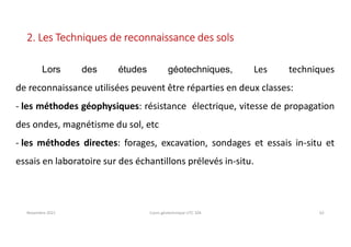 Novembre 2021 Cours géotechnique UTC 104 62
2. Les Techniques de reconnaissance des sols
Lors des études géotechniques, Les techniques
de reconnaissance utilisées peuvent être réparties en deux classes:
- les méthodes géophysiques: résistance électrique, vitesse de propagation
des ondes, magnétisme du sol, etc
- les méthodes directes: forages, excavation, sondages et essais in-situ et
essais en laboratoire sur des échantillons prélevés in-situ.
 