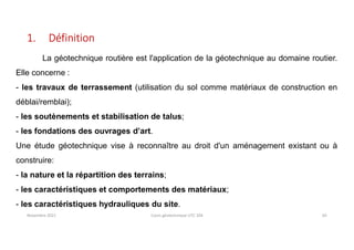 Novembre 2021 Cours géotechnique UTC 104 65
1. Définition
La géotechnique routière est l'application de la géotechnique au domaine routier.
Elle concerne :
- les travaux de terrassement (utilisation du sol comme matériaux de construction en
déblai/remblai);
- les soutènements et stabilisation de talus;
- les fondations des ouvrages d’art.
Une étude géotechnique vise à reconnaître au droit d'un aménagement existant ou à
construire:
- la nature et la répartition des terrains;
- les caractéristiques et comportements des matériaux;
- les caractéristiques hydrauliques du site.
 