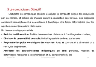 Novembre 2021 Cours géotechnique UTC 104 69
3 Le compactage : Objectif
L'Objectifs du compactage consiste à assurer la compacité exigée des chaussées
par les normes, et cahiers de charges durant la réalisation des travaux. Ces exigences
consistent essentiellement à la résistance à l'orniérage et la faible déformabilité pour les
couches élémentaires de la plate-forme.
Un bon compactage permet de:
- Réduire la déformation: Faibles tassements et résistance à l’orniérage des couches;
- Diminuer la perméabilité des sols: limite l’agressivité de l’eau sur les sols
- Augmenter les poids volumiques des couches: Avec W constant et V diminuant on a
g et gd qui augmentent.
- Améliorer les caractéristiques mécaniques du sols: portance, modules de
déformation, résistance à la compression et au poinçonnement, etc
 
