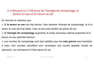 Novembre 2021 Cours géotechnique UTC 104 74
3. 4 Résumé sur l’influence de l’énergie de compactage, la
teneur en eau et la nature du sol
En résumé on retiendra que:
 Si la teneur en eau est trop élevée, l’eau absorbe l’énergie de compactage, et si la
teneur en eau est trop faible, l’eau ne peut pas lubrifier les grains de sol.
 Si l’énergie de compactage augmente, le poids volumique optimal augmente et la
teneur en eau optimale diminue.
 Les courbes de compactage sont plus aplaties pour les sols grenus peut sensibles
à l'eau. Ces courbes admettent pour enveloppe une courbe appelée courbe de
saturation, qui correspond à l’état saturé du sol.
 