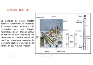 Novembre 2021 Cours géotechnique UTC 104 75
4 L’essai PROCTOR
Le principe de l’essai Proctor
consiste à humidifier un matériau
à plusieurs teneurs en eau et à le
compacter avec une énergie
normalisée. Pour chaque valeur
de teneur en eau considérée, on
détermine la densité sèche du
matériau, et on trace la courbe de
la densité sèche en fonction de la
teneur en eau (Courbe Proctor).
 