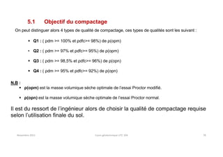 Novembre 2021 Cours géotechnique UTC 104 78
5.1 Objectif du compactage
On peut distinguer alors 4 types de qualité de compactage, ces types de qualités sont les suivant :
 Q1 : ( ρdm >= 100% et ρdfc>= 98%) de ρ(opm)
• Q2 : ( ρdm >= 97% et ρdfc>= 95%) de ρ(opm)
 Q3 : ( ρdm >= 98,5% et ρdfc>= 96%) de ρ(opn)
 Q4 : ( ρdm >= 95% et ρdfc>= 92%) de ρ(opn)
N.B :
 ρ(opm) est la masse volumique sèche optimale de l’essai Proctor modifié.
 ρ(opn) est la masse volumique sèche optimale de l’essai Proctor normal.
Il est du ressort de l’ingénieur alors de choisir la qualité de compactage requise
selon l’utilisation finale du sol.
 