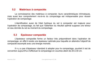 Novembre 2021 Cours géotechnique UTC 104 79
5.2 Matériaux à compactés
La connaissance des matériaux à compacter, leurs caractéristiques intrinsèques,
mais aussi leur comportement vis-à-vis du compactage est indispensable pour réussir
l’opération de compactage.
L’identification aussi de l’état hydrique du sol à compacter est majeure pour
l’opération de compactage, du fait que l’obtention du résultat optimal suppose une teneur
en eau donnée du sol au moment du compactage.
5.3 Epaisseur compactée
L’épaisseur compactée forme un facteur très prépondérant dans l’opération de
compactage, en effet il existe une épaisseur optimale pour laquelle on atteindra l’objectif de
compacité escompté avec une énergie moindre.
Il n y a pas d’épaisseur standard à adopter pour le compactage, pourtant il est de
convention aujourd’hui d’effectuer le compactage en couches allant de 20 à 30 cm.
 