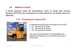 Novembre 2021 Cours géotechnique UTC 104 80
5.4 Matériel à choisir
Il existe plusieurs types de compacteurs, selon le Guide des Travaux
Routiers (GTR 92) ces compacteurs ont été classés en six famille selon leur
efficacité .
5.4.1 Compacteurs à pneus (Pi)
Le classement est fait selon la Charge par roue (CR) :
 P1 : CR entre 25 et 40 KN
 P2 : CR entre 40 et 60 KN
 P3 : CR supérieure à 60 KN
Les roues des compacteurs Pi sont lestables pour
atteindre la charge par roue maximale prévue par le
constructeur
 