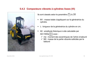 Novembre 2021 Cours géotechnique UTC 104 81
5.4.2 Compacteurs vibrants à cylindres lisses (Vi)
Ils sont classés selon le paramètre (
 M1 : masse totale s’appliquant sur la génératrice du
cylindre.
 L : longueur de la génératrice du cylindre en cm.
 A0 : amplitude théorique à vide calculable par
A0=1000x avec :
 me : moment des excentriques de l’arbre à balourd
 M0 : masse de la partie vibrante sollicitée par le
balourd
 