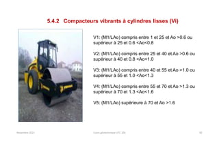 Novembre 2021 Cours géotechnique UTC 104 82
5.4.2 Compacteurs vibrants à cylindres lisses (Vi)
V1: (M1/LAo) compris entre 1 et 25 et Ao >0.6 ou
supérieur à 25 et 0.6 <Ao<0.8
V2: (M1/LAo) compris entre 25 et 40 et Ao >0.6 ou
supérieur à 40 et 0.8 <Ao<1.0
V3: (M1/LAo) compris entre 40 et 55 et Ao >1.0 ou
supérieur à 55 et 1.0 <Ao<1.3
V4: (M1/LAo) compris entre 55 et 70 et Ao >1.3 ou
supérieur à 70 et 1.3 <Ao<1.6
V5: (M1/LAo) supérieure à 70 et Ao >1.6
 